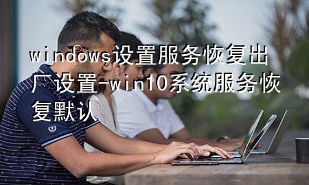 windows设置服务恢复出厂设置-win10系统服务恢复默认