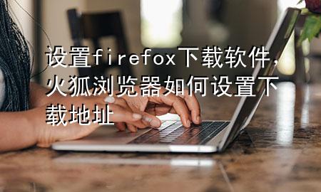 设置firefox下载软件，火狐浏览器如何设置下载地址